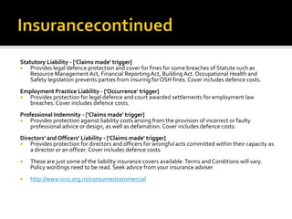 Statutory Liability - ['Claims made' trigger]

Provides legal defence protection and cover for fines for some breaches of Statute such as
Resource Management Act, Financial Reporting Act, Building Act. Occupational Health and
Safety legislation prevents parties from insuring for OSH fines. Cover includes defence costs.
Employment Practice Liability - ['Occurrence' trigger]

Provides protection for legal defence and court awarded settlements for employment law
breaches. Cover includes defence costs.
Professional Indemnity - ['Claims made' trigger]

Provides protection against liability costs arising from the provision of incorrect or faulty
professional advice or design, as well as defamation. Cover includes defence costs.
Directors' and Officers' Liability - ['Claims made' trigger]

Provides protection for directors and officers for wrongful acts committed within their capacity as
a director or an officer. Cover includes defence costs.


These are just some of the liability insurance covers available. Terms and Conditions will vary.
Policy wordings need to be read. Seek advice from your insurance adviser



http://www.icnz.org.nz/consumer/commercial

 