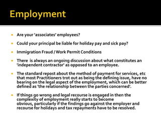 

Are your ‘associates’ employees?



Could your principal be liable for holiday pay and sick pay?



Immigration Fraud / Work Permit Conditions



There is always an ongoing discussion about what constitutes an
'independent contractor' as opposed to an employee.



The standard repost about the method of payment for services, etc
that most Practitioners trot out as being the defining issue, have no
bearing on the legal aspect of the employment, which can be better
defined as 'the relationship between the parties concerned'.



If things go wrong and legal recourse is engaged in then the
complexity of employment really starts to become
obvious, particularly if the findings go against the employer and
recourse for holidays and tax repayments have to be resolved.

 