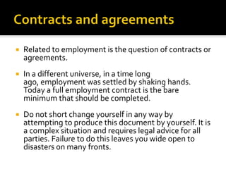 

Related to employment is the question of contracts or
agreements.



In a different universe, in a time long
ago, employment was settled by shaking hands.
Today a full employment contract is the bare
minimum that should be completed.



Do not short change yourself in any way by
attempting to produce this document by yourself. It is
a complex situation and requires legal advice for all
parties. Failure to do this leaves you wide open to
disasters on many fronts.

 