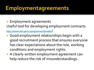 Employment agreements
Useful tool for developing employment contracts
http://www.dol.govt.nz/agreementbuilder/
 Good employment relationships begin with a
good recruitment process that ensures everyone
has clear expectations about the role, working
conditions and employment rights.
 A clearly written employment agreement can
help reduce the risk of misunderstandings.


 