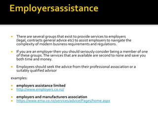 

There are several groups that exist to provide services to employers
(legal, contracts general advice etc) to assist employers to navigate the
complexity of modern business requirements and regulations.



If you are an employer then you should seriously consider being a member of one
of these groups. The services that are available are second to none and save you
both time and money.



Employees should seek the advice from their professional association or a
suitably qualified advisor

examples:



employers assistance limited
http://www.employers.co.nz/




employers and manufacturers association
https://www.ema.co.nz/services/advice/Pages/home.aspx

 