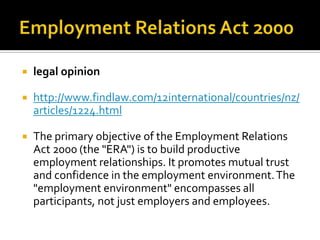 

legal opinion



http://www.findlaw.com/12international/countries/nz/
articles/1224.html



The primary objective of the Employment Relations
Act 2000 (the "ERA") is to build productive
employment relationships. It promotes mutual trust
and confidence in the employment environment. The
"employment environment" encompasses all
participants, not just employers and employees.

 