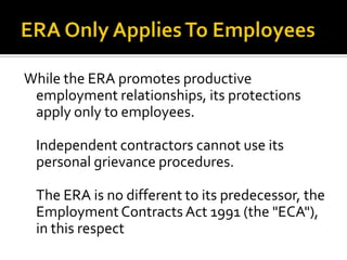 While the ERA promotes productive
employment relationships, its protections
apply only to employees.
Independent contractors cannot use its
personal grievance procedures.
The ERA is no different to its predecessor, the
Employment Contracts Act 1991 (the "ECA"),
in this respect

 