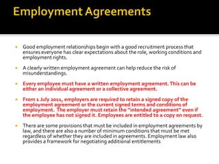 

Good employment relationships begin with a good recruitment process that
ensures everyone has clear expectations about the role, working conditions and
employment rights.



A clearly written employment agreement can help reduce the risk of
misunderstandings.



Every employee must have a written employment agreement. This can be
either an individual agreement or a collective agreement.



From 1 July 2011, employers are required to retain a signed copy of the
employment agreement or the current signed terms and conditions of
employment. The employer must retain the “intended agreement” even if
the employee has not signed it. Employees are entitled to a copy on request.



There are some provisions that must be included in employment agreements by
law, and there are also a number of minimum conditions that must be met
regardless of whether they are included in agreements. Employment law also
provides a framework for negotiating additional entitlements

 