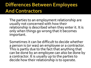 The parties to an employment relationship are
usually not concerned with how their
relationship is described when they enter it. It is
only when things go wrong that it becomes
important.
Sometimes it can be difficult to decide whether
a person is (or was) an employee or a contractor.
This is partly due to the fact that anything that
can be done by an employee can also be done by
a contractor. It is usually up to the parties to
decide how their relationship is to operate.

 