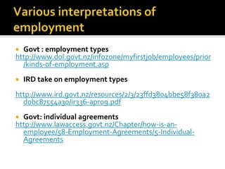 Govt : employment types
http://www.dol.govt.nz/infozone/myfirstjob/employees/prior
/kinds-of-employment.asp




IRD take on employment types

http://www.ird.govt.nz/resources/2/3/23ffd3804bbe58f380a2
d0bc87554a30/ir336-apr09.pdf
Govt: individual agreements
http://www.lawaccess.govt.nz/Chapter/how-is-anemployee/58-Employment-Agreements/5-IndividualAgreements


 