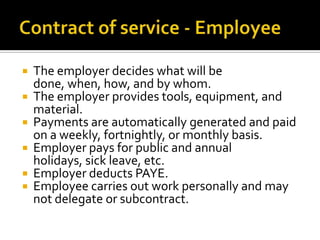 The employer decides what will be
done, when, how, and by whom.
 The employer provides tools, equipment, and
material.
 Payments are automatically generated and paid
on a weekly, fortnightly, or monthly basis.
 Employer pays for public and annual
holidays, sick leave, etc.
 Employer deducts PAYE.
 Employee carries out work personally and may
not delegate or subcontract.


 