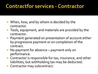 When, how, and by whom is decided by the
contractor.
 Tools, equipment, and materials are provided by the
contractor.
 Payment generated on presentation of account either
by progressive payment or on completion of the
contract.
 No payment for absence – payment only on
performance.
 Contractor is responsible for tax, insurance, and other
liabilities, but withholding tax may be deducted.
 Contractor may subcontract.


 