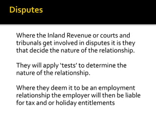 Where the Inland Revenue or courts and
tribunals get involved in disputes it is they
that decide the nature of the relationship.
They will apply ‘tests’ to determine the
nature of the relationship.
Where they deem it to be an employment
relationship the employer will then be liable
for tax and or holiday entitlements

 