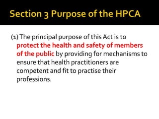 (1) The principal purpose of this Act is to
protect the health and safety of members
of the public by providing for mechanisms to
ensure that health practitioners are
competent and fit to practise their
professions.

 