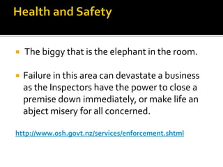

The biggy that is the elephant in the room.



Failure in this area can devastate a business
as the Inspectors have the power to close a
premise down immediately, or make life an
abject misery for all concerned.

http://www.osh.govt.nz/services/enforcement.shtml

 