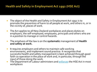 

The object of the Health and Safety in Employment Act 1992 is to
promote the prevention of harm to all people at work, and others in, or in
the vicinity of, places of work.



The Act applies to all New Zealand workplaces and places duties on
employers, the self-employed, employees, principals and others who are
in a position to manage or control hazards.



The emphasis of the law is on the systematic management of Health
and safety at work.



It requires employers and others to maintain safe working
environments, and implement sound practice. It recognises that
successful health and safety management is best achieved through good
faith co-operation in the place of work and, in particular, through the
input of those doing the work.
The Department of Labour administers and enforces the HSE Act in most
workplaces



 