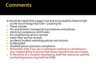 It should be noted that a paper trail and accountability feature high
on the list of things that OSH is looking for.
 These include:
 fire and disaster management procedures and policies
 electrical compliance certificates
 Air conditioning service records
 water filter service records
 accident/ incident recording policies and records
 building Wof
 disabled person provision compliance
 Remember that if you are a contractor working in a building it is
your responsibility to ensure that these requirements are in place.
 In the event of a situation developing, both the contractor and the
contracting person may both be liable

 