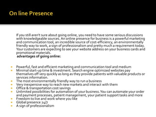 If you still aren't sure about going online, you need to have some serious discussions
with knowledgeable sources. An online presence for business is a powerful marketing
and communication tool, an incredible source of cost-efficiency, an environmentally
friendly way to work, a sign of professionalism and pretty much a requirement today.
Your customers are expecting to see your website address on your business cards and
promotional materials.
advantages of going online:











Powerful, fast and efficient marketing and communication tool and medium
Minimal start-up time & investment. Search engine optimized websites pay
themselves off very quickly as long as they provide patients with valuable products or
services information.
The most environmentally friendly way to run a business
Very inexpensive way to reach new markets and interact with them
Office & transportation cost savings
Unlimited possibilities for automation of your business. You can automate your order
and payment processes, patient management, your patient support tasks and more
Freedom to live and work where you like
Global presence 24/7
A sign of professionalism

 
