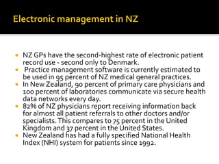 







NZ GPs have the second-highest rate of electronic patient
record use - second only to Denmark.
Practice management software is currently estimated to
be used in 95 percent of NZ medical general practices.
In New Zealand, 90 percent of primary care physicians and
100 percent of laboratories communicate via secure health
data networks every day.
82% of NZ physicians report receiving information back
for almost all patient referrals to other doctors and/or
specialists. This compares to 75 percent in the United
Kingdom and 37 percent in the United States.
New Zealand has had a fully specified National Health
Index (NHI) system for patients since 1992.

 