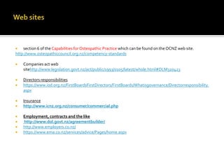 section 6 of the Capabilities for Osteopathic Practice which can be found on the OCNZ web site.
http://www.osteopathiccouncil.org.nz/competency-standards




Companies act web
sitehttp://www.legislation.govt.nz/act/public/1993/0105/latest/whole.html#DLM320423



Directors responsibilities
https://www.iod.org.nz/FirstBoardsFirstDirectors/FirstBoards/Whatisgovernance/Directorresponsibility.
aspx










Insurance
http://www.icnz.org.nz/consumer/commercial.php
Employment, contracts and the like
http://www.dol.govt.nz/agreementbuilder/
http://www.employers.co.nz/
https://www.ema.co.nz/services/advice/Pages/home.aspx

 