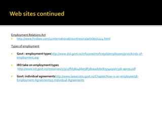 Employment Relations Act

http://www.findlaw.com/12international/countries/nz/articles/1224.html
Types of employment


Govt : employment typeshttp://www.dol.govt.nz/infozone/myfirstjob/employees/prior/kinds-ofemployment.asp



IRD take on employment types
http://www.ird.govt.nz/resources/2/3/23ffd3804bbe58f380a2d0bc87554a30/ir336-apr09.pdf



Govt: individual agreementshttp://www.lawaccess.govt.nz/Chapter/how-is-an-employee/58Employment-Agreements/5-Individual-Agreements

 