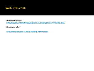 NZ findlaw opinion:
http://findlaw.co.nz/articles/4269/am-i-an-employee-or-a-contractor.aspx
Health and safety
http://www.osh.govt.nz/services/enforcement.shtml

 