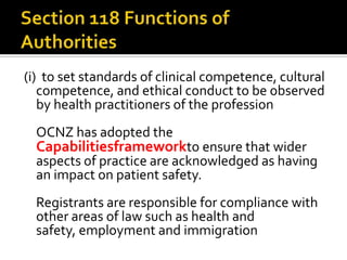 (i) to set standards of clinical competence, cultural
competence, and ethical conduct to be observed
by health practitioners of the profession
OCNZ has adopted the

Capabilitiesframeworkto ensure that wider

aspects of practice are acknowledged as having
an impact on patient safety.

Registrants are responsible for compliance with
other areas of law such as health and
safety, employment and immigration

 