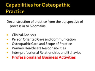 Deconstruction of practice from the perspective of
process in to 6 domains:






Clinical Analysis
Person Oriented Care and Communication
Osteopathic Care and Scope of Practice
Primary Healthcare Responsibilities
Inter-professional Relationships and Behaviour



Professionaland Business Activities

 