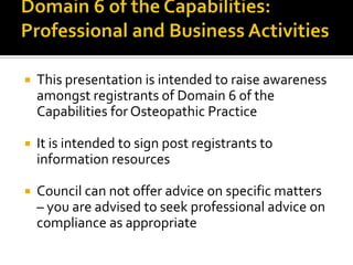 

This presentation is intended to raise awareness
amongst registrants of Domain 6 0f the
Capabilities for Osteopathic Practice



It is intended to sign post registrants to
information resources



Council can not offer advice on specific matters
– you are advised to seek professional advice on
compliance as appropriate

 