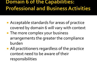 




Acceptable standards for areas of practice
covered by domain 6 will vary with context
The more complex your business
arrangements the greater the compliance
burden
All practitioners regardless of the practice
context need to be aware of their
responsibilities

 