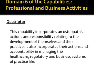 Descriptor
This capability incorporates an osteopath’s
actions and responsibility relating to the
development of themselves and their
practice. It also incorporates their actions and
accountability in managing the
healthcare, regulatory and business systems
of practice life.

 