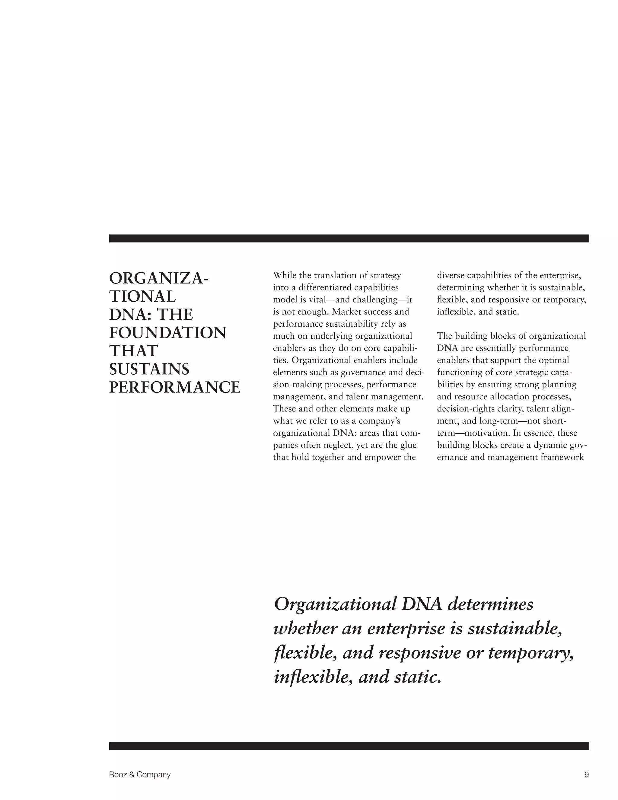ORGANIZATIONAL
DNA: THE
FOUNDATION
THAT
SUSTAINS
PERFORMANCE

While the translation of strategy
into a differentiated capabilities
model is vital—and challenging—it
is not enough. Market success and
performance sustainability rely as
much on underlying organizational
enablers as they do on core capabilities. Organizational enablers include
elements such as governance and decision-making processes, performance
management, and talent management.
These and other elements make up
what we refer to as a company’s
organizational DNA: areas that companies often neglect, yet are the glue
that hold together and empower the

diverse capabilities of the enterprise,
determining whether it is sustainable,
flexible, and responsive or temporary,
inflexible, and static.
The building blocks of organizational
DNA are essentially performance
enablers that support the optimal
functioning of core strategic capabilities by ensuring strong planning
and resource allocation processes,
decision-rights clarity, talent alignment, and long-term—not shortterm—motivation. In essence, these
building blocks create a dynamic governance and management framework

Organizational DNA determines
whether an enterprise is sustainable,
flexible, and responsive or temporary,
inflexible, and static.

Booz  Company

9

 