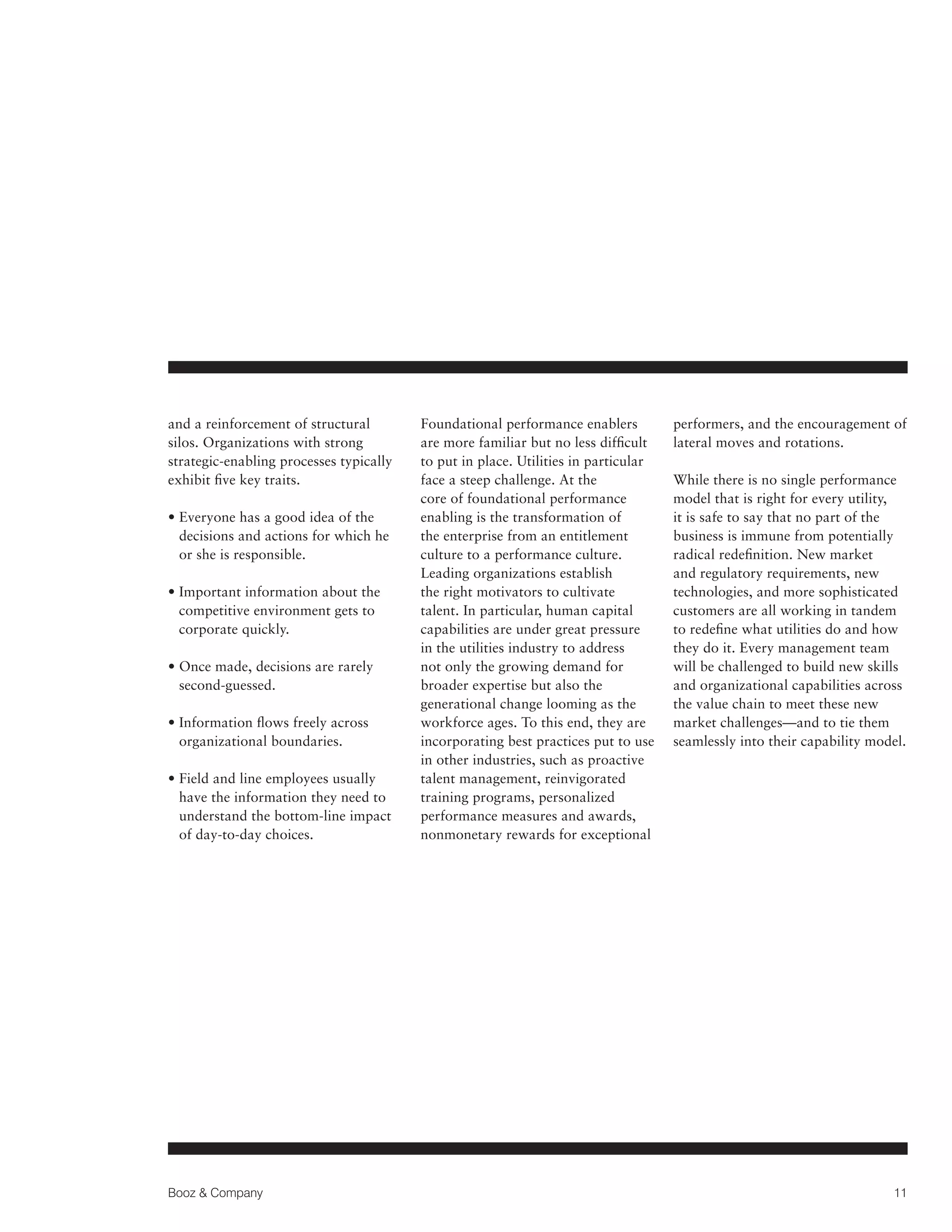 and a reinforcement of structural
silos. Organizations with strong
strategic-enabling processes typically
exhibit five key traits.
•  veryone has a good idea of the
E
decisions and actions for which he
or she is responsible.
•  mportant information about the
I
competitive environment gets to
corporate quickly.
•  nce made, decisions are rarely
O
second-guessed.
•  nformation flows freely across
I
organizational boundaries.
•  ield and line employees usually
F
have the information they need to
understand the bottom-line impact
of day-to-day choices.

Booz  Company

Foundational performance enablers
are more familiar but no less difficult
to put in place. Utilities in particular
face a steep challenge. At the
core of foundational performance
enabling is the transformation of
the enterprise from an entitlement
culture to a performance culture.
Leading organizations establish
the right motivators to cultivate
talent. In particular, human capital
capabilities are under great pressure
in the utilities industry to address
not only the growing demand for
broader expertise but also the
generational change looming as the
workforce ages. To this end, they are
incorporating best practices put to use
in other industries, such as proactive
talent management, reinvigorated
training programs, personalized
performance measures and awards,
nonmonetary rewards for exceptional

performers, and the encouragement of
lateral moves and rotations.
While there is no single performance
model that is right for every utility,
it is safe to say that no part of the
business is immune from potentially
radical redefinition. New market
and regulatory requirements, new
technologies, and more sophisticated
customers are all working in tandem
to redefine what utilities do and how
they do it. Every management team
will be challenged to build new skills
and organizational capabilities across
the value chain to meet these new
market challenges—and to tie them
seamlessly into their capability model.

11

 