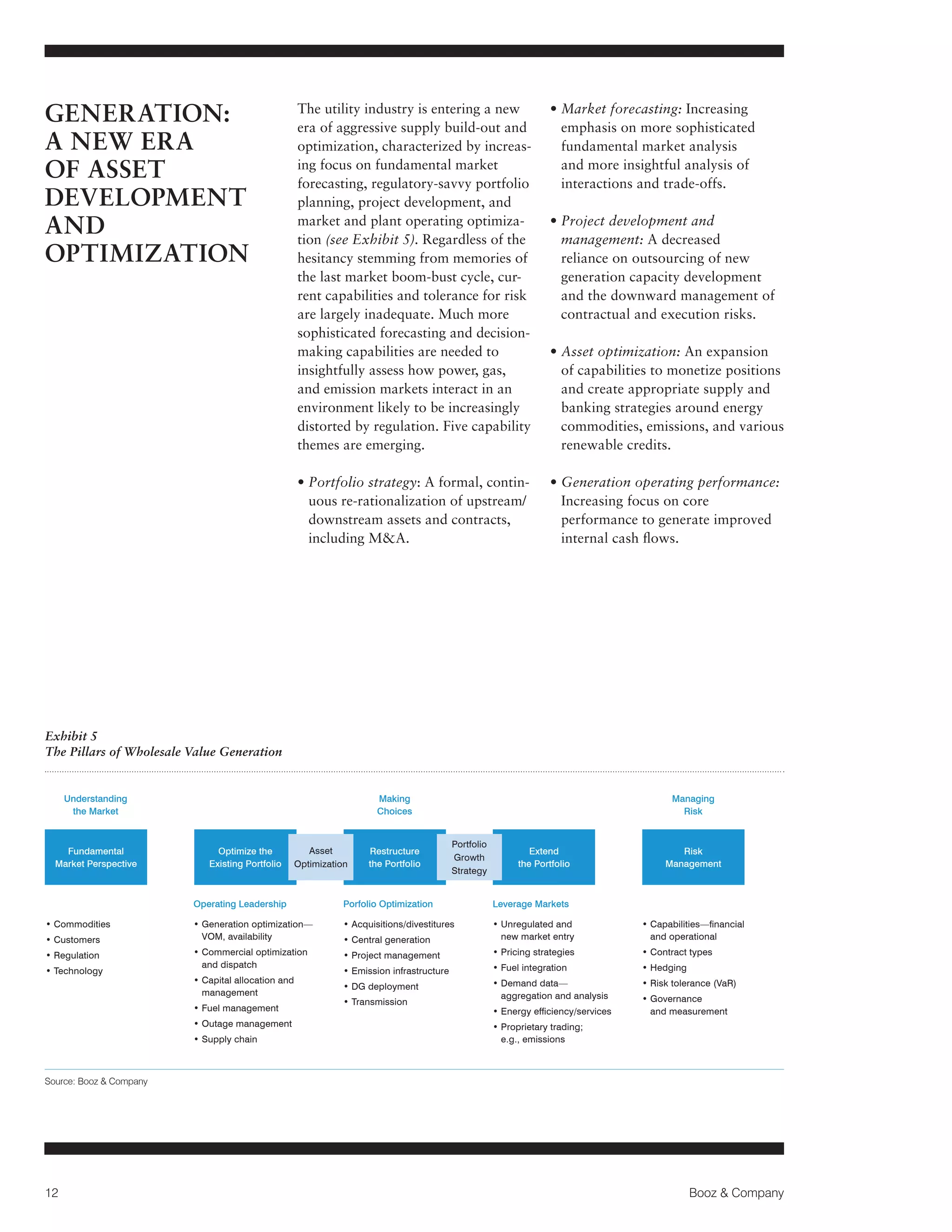 GENERATION:
A NEW ERA
OF ASSET
DEVELOPMENT
AND
OPTIMIZATION

The utility industry is entering a new
era of aggressive supply build-out and
optimization, characterized by increasing focus on fundamental market
forecasting, regulatory-savvy portfolio
planning, project development, and
market and plant operating optimization (see Exhibit 5). Regardless of the
hesitancy stemming from memories of
the last market boom-bust cycle, current capabilities and tolerance for risk
are largely inadequate. Much more
sophisticated forecasting and decisionmaking capabilities are needed to
insightfully assess how power, gas,
and emission markets interact in an
environment likely to be increasingly
distorted by regulation. Five capability
themes are emerging.

• Market forecasting: Increasing

emphasis on more sophisticated
fundamental market analysis
and more insightful analysis of
interactions and trade-offs.

•  ortfolio strategy: A formal, continP
uous re-rationalization of upstream/
downstream assets and contracts,
including MA.

• Generation operating performance:

Increasing focus on core
performance to generate improved
internal cash flows.

• Project development and

management: A decreased
reliance on outsourcing of new
generation capacity development
and the downward management of
contractual and execution risks.
• Asset optimization: An expansion

of capabilities to monetize positions
and create appropriate supply and
banking strategies around energy
commodities, emissions, and various
renewable credits.

Exhibit 5
The Pillars of Wholesale Value Generation

Understanding
the Market

Fundamental
Market Perspective

Making
Choices

Optimize the
Existing Portfolio

Asset
Optimization

Restructure
the Portfolio

Managing
Risk
Portfolio
Growth
Strategy

Extend
the Portfolio

Risk
Management

Operating Leadership
• Commodities
• Customers
• Regulation
• Technology

Porfolio Optimization

Leverage Markets

• Generation optimization—

VOM, availability

•  cquisitions/divestitures
A
• Central generation

•  nregulated and
U
new market entry

• Capabilities—financial

and operational

• Commercial optimization

and dispatch

• Project management

• Pricing strategies

• Contract types

• Fuel integration

• Hedging

• Capital allocation and

management

• Emission infrastructure
• DG deployment

• Demand data—

aggregation and analysis

• Risk tolerance (VaR)

• Fuel management
• Outage management
• Supply chain

• Transmission

• Energy efficiency/services

•  overnance
G
and measurement

• Proprietary trading;

e.g., emissions

Source: Booz  Company

12

Booz  Company

 