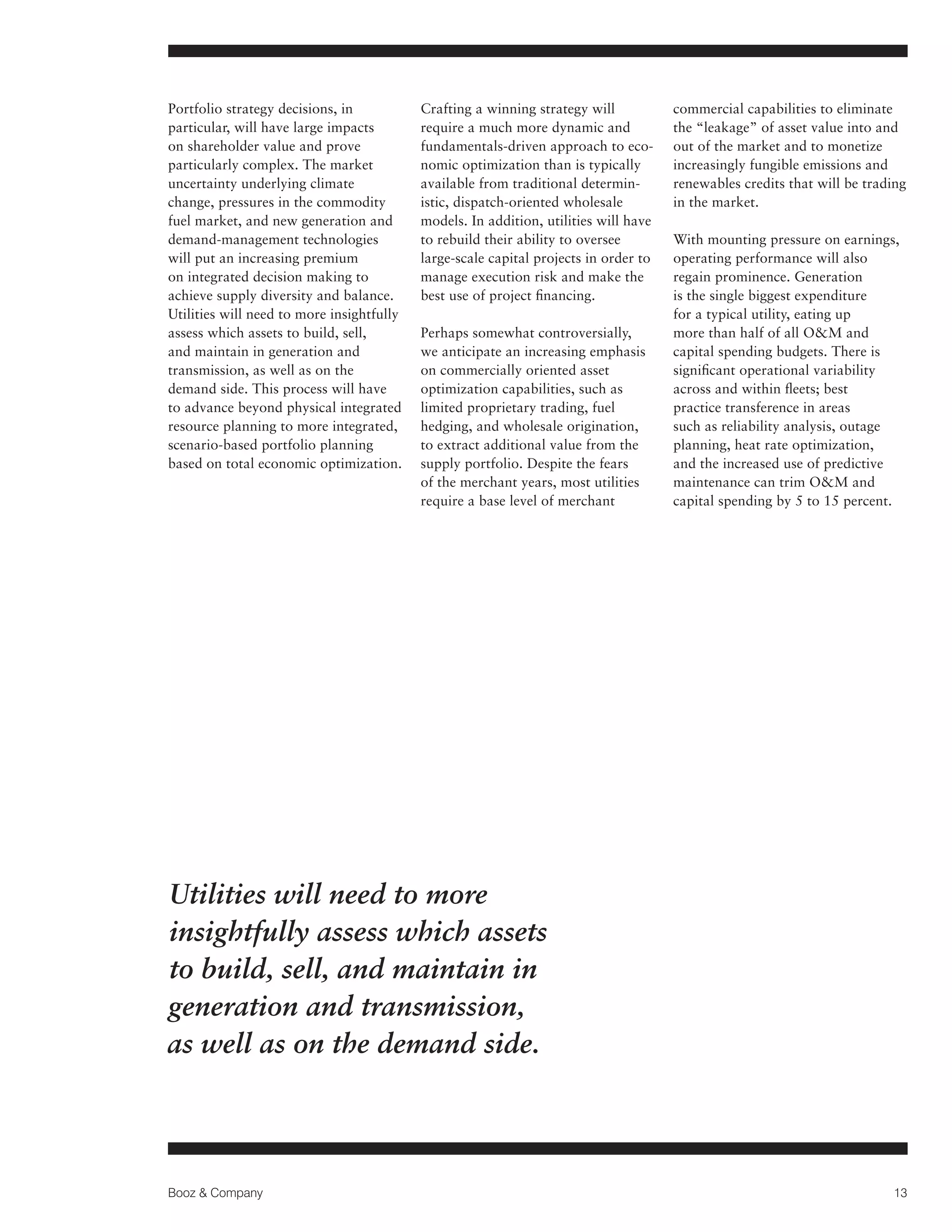 Portfolio strategy decisions, in
particular, will have large impacts
on shareholder value and prove
particularly complex. The market
uncertainty underlying climate
change, pressures in the commodity
fuel market, and new generation and
demand-management technologies
will put an increasing premium
on integrated decision making to
achieve supply diversity and balance.
Utilities will need to more insightfully
assess which assets to build, sell,
and maintain in generation and
transmission, as well as on the
demand side. This process will have
to advance beyond physical integrated
resource planning to more integrated,
scenario-based portfolio planning
based on total economic optimization.

Crafting a winning strategy will
require a much more dynamic and
fundamentals-driven approach to economic optimization than is typically
available from traditional deterministic, dispatch-oriented wholesale
models. In addition, utilities will have
to rebuild their ability to oversee
large-scale capital projects in order to
manage execution risk and make the
best use of project financing.
Perhaps somewhat controversially,
we anticipate an increasing emphasis
on commercially oriented asset
optimization capabilities, such as
limited proprietary trading, fuel
hedging, and wholesale origination,
to extract additional value from the
supply portfolio. Despite the fears
of the merchant years, most utilities
require a base level of merchant

commercial capabilities to eliminate
the “leakage” of asset value into and
out of the market and to monetize
increasingly fungible emissions and
renewables credits that will be trading
in the market.
With mounting pressure on earnings,
operating performance will also
regain prominence. Generation
is the single biggest expenditure
for a typical utility, eating up
more than half of all OM and
capital spending budgets. There is
significant operational variability
across and within fleets; best
practice transference in areas
such as reliability analysis, outage
planning, heat rate optimization,
and the increased use of predictive
maintenance can trim OM and
capital spending by 5 to 15 percent.

Utilities will need to more
insightfully assess which assets
to build, sell, and maintain in
generation and transmission,
as well as on the demand side.

Booz  Company

13

 