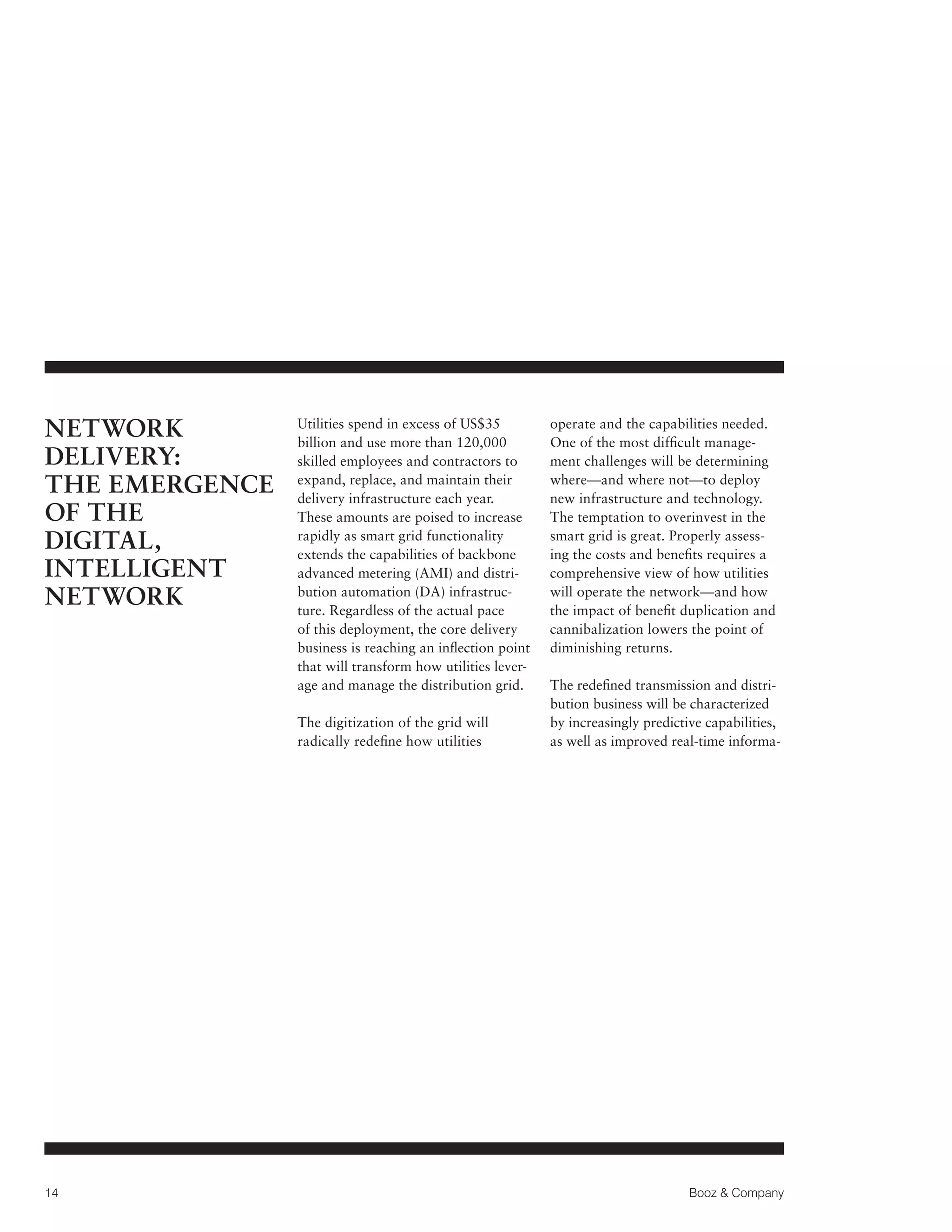NETWORK
DELIVERY:
THE EMERGENCE
OF THE
DIGITAL,
INTELLIGENT
NETWORK

Utilities spend in excess of US$35
billion and use more than 120,000
skilled employees and contractors to
expand, replace, and maintain their
delivery infrastructure each year.
These amounts are poised to increase
rapidly as smart grid functionality
extends the capabilities of backbone
advanced metering (AMI) and distribution automation (DA) infrastructure. Regardless of the actual pace
of this deployment, the core delivery
business is reaching an inflection point
that will transform how utilities leverage and manage the distribution grid.
The digitization of the grid will
radically redefine how utilities

14

operate and the capabilities needed.
One of the most difficult management challenges will be determining
where—and where not—to deploy
new infrastructure and technology.
The temptation to overinvest in the
smart grid is great. Properly assessing the costs and benefits requires a
comprehensive view of how utilities
will operate the network—and how
the impact of benefit duplication and
cannibalization lowers the point of
diminishing returns.
The redefined transmission and distribution business will be characterized
by increasingly predictive capabilities,
as well as improved real-time informa-

Booz  Company

 