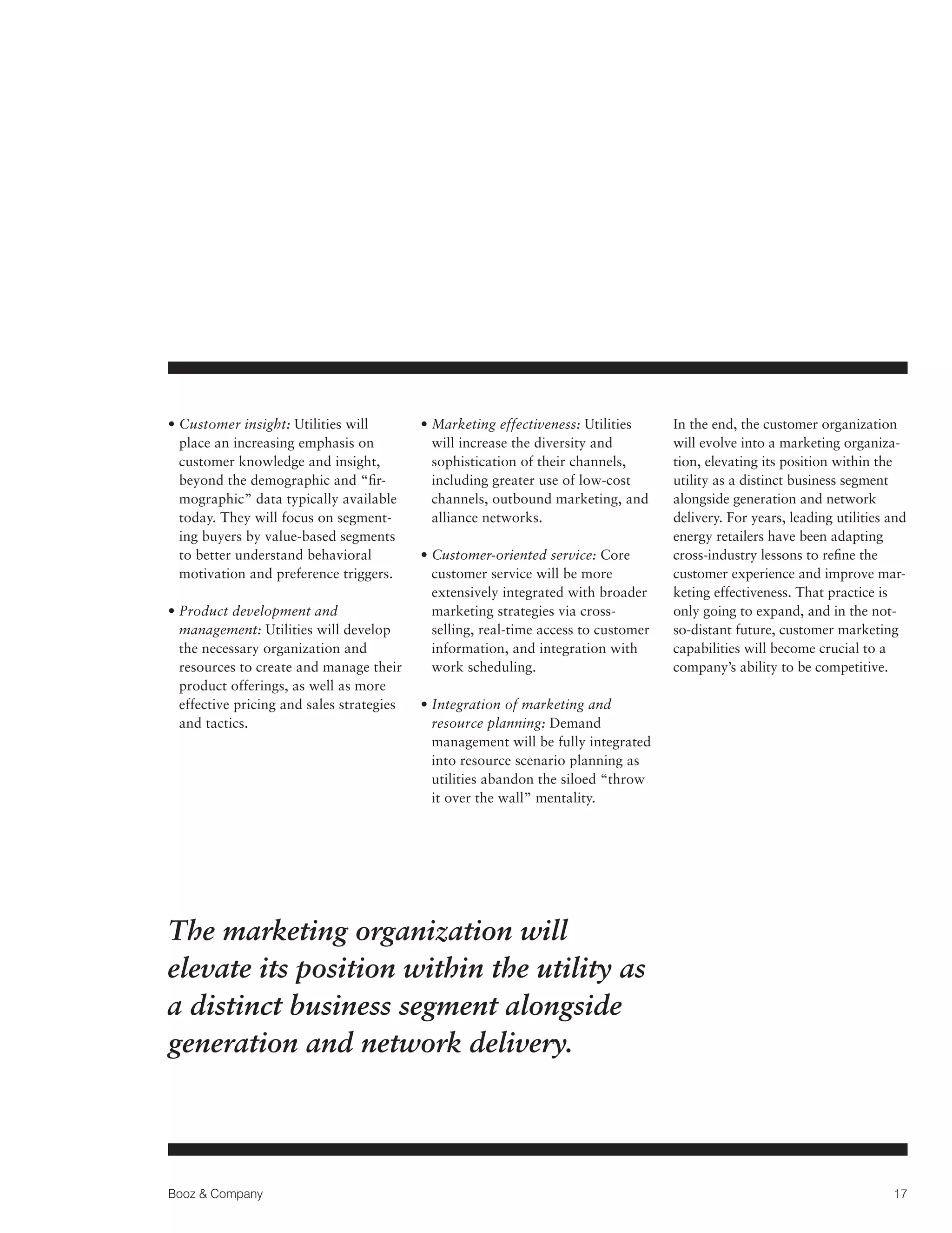 •  ustomer insight: Utilities will
C
place an increasing emphasis on
customer knowledge and insight,
beyond the demographic and “firmographic” data typically available
today. They will focus on segmenting buyers by value-based segments
to better understand behavioral
motivation and preference triggers.
•  roduct development and
P
management: Utilities will develop
the necessary organization and
resources to create and manage their
product offerings, as well as more
effective pricing and sales strategies
and tactics.

• Marketing effectiveness: Utilities

will increase the diversity and
sophistication of their channels,
including greater use of low-cost
channels, outbound marketing, and
alliance networks.
•  ustomer-oriented service: Core
C
customer service will be more
extensively integrated with broader
marketing strategies via crossselling, real-time access to customer
information, and integration with
work scheduling.

In the end, the customer organization
will evolve into a marketing organization, elevating its position within the
utility as a distinct business segment
alongside generation and network
delivery. For years, leading utilities and
energy retailers have been adapting
cross-industry lessons to refine the
customer experience and improve marketing effectiveness. That practice is
only going to expand, and in the notso-distant future, customer marketing
capabilities will become crucial to a
company’s ability to be competitive.

• Integration of marketing and

resource planning: Demand
management will be fully integrated
into resource scenario planning as
utilities abandon the siloed “throw
it over the wall” mentality.

The marketing organization will
elevate its position within the utility as
a distinct business segment alongside
generation and network delivery.

Booz  Company

17

 