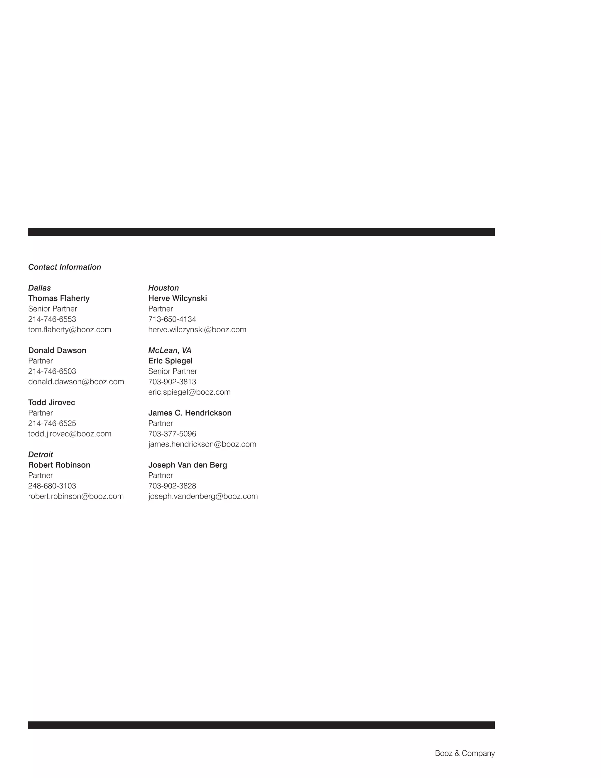 Contact Information
Dallas
Thomas Flaherty
Senior Partner
214-746-6553
tom.flaherty@booz.com

Houston
Herve Wilcynski
Partner
713-650-4134
herve.wilczynski@booz.com

Donald Dawson
Partner
214-746-6503
donald.dawson@booz.com

McLean, VA
Eric Spiegel
Senior Partner
703-902-3813
eric.spiegel@booz.com

Todd Jirovec
Partner
214-746-6525
todd.jirovec@booz.com
Detroit
Robert Robinson
Partner
248-680-3103
robert.robinson@booz.com

James C. Hendrickson
Partner
703-377-5096
james.hendrickson@booz.com
Joseph Van den Berg
Partner
703-902-3828
joseph.vandenberg@booz.com

Booz & Company

 