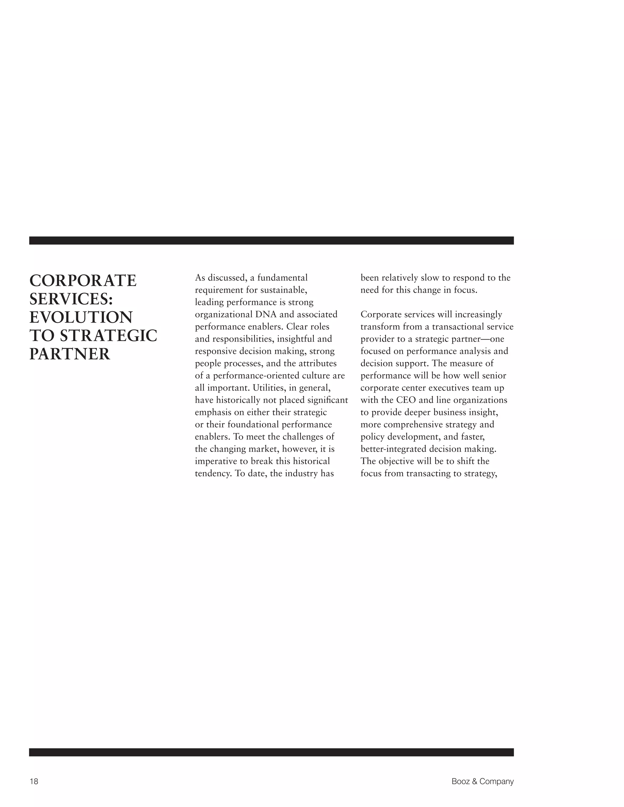 CORPORATE
SERVICES:
EVOLUTION
TO STRATEGIC
PARTNER

18

As discussed, a fundamental
requirement for sustainable,
leading performance is strong
organizational DNA and associated
performance enablers. Clear roles
and responsibilities, insightful and
responsive decision making, strong
people processes, and the attributes
of a performance-oriented culture are
all important. Utilities, in general,
have historically not placed significant
emphasis on either their strategic
or their foundational performance
enablers. To meet the challenges of
the changing market, however, it is
imperative to break this historical
tendency. To date, the industry has

been relatively slow to respond to the
need for this change in focus.
Corporate services will increasingly
transform from a transactional service
provider to a strategic partner—one
focused on performance analysis and
decision support. The measure of
performance will be how well senior
corporate center executives team up
with the CEO and line organizations
to provide deeper business insight,
more comprehensive strategy and
policy development, and faster,
better-integrated decision making.
The objective will be to shift the
focus from transacting to strategy,

Booz  Company

 