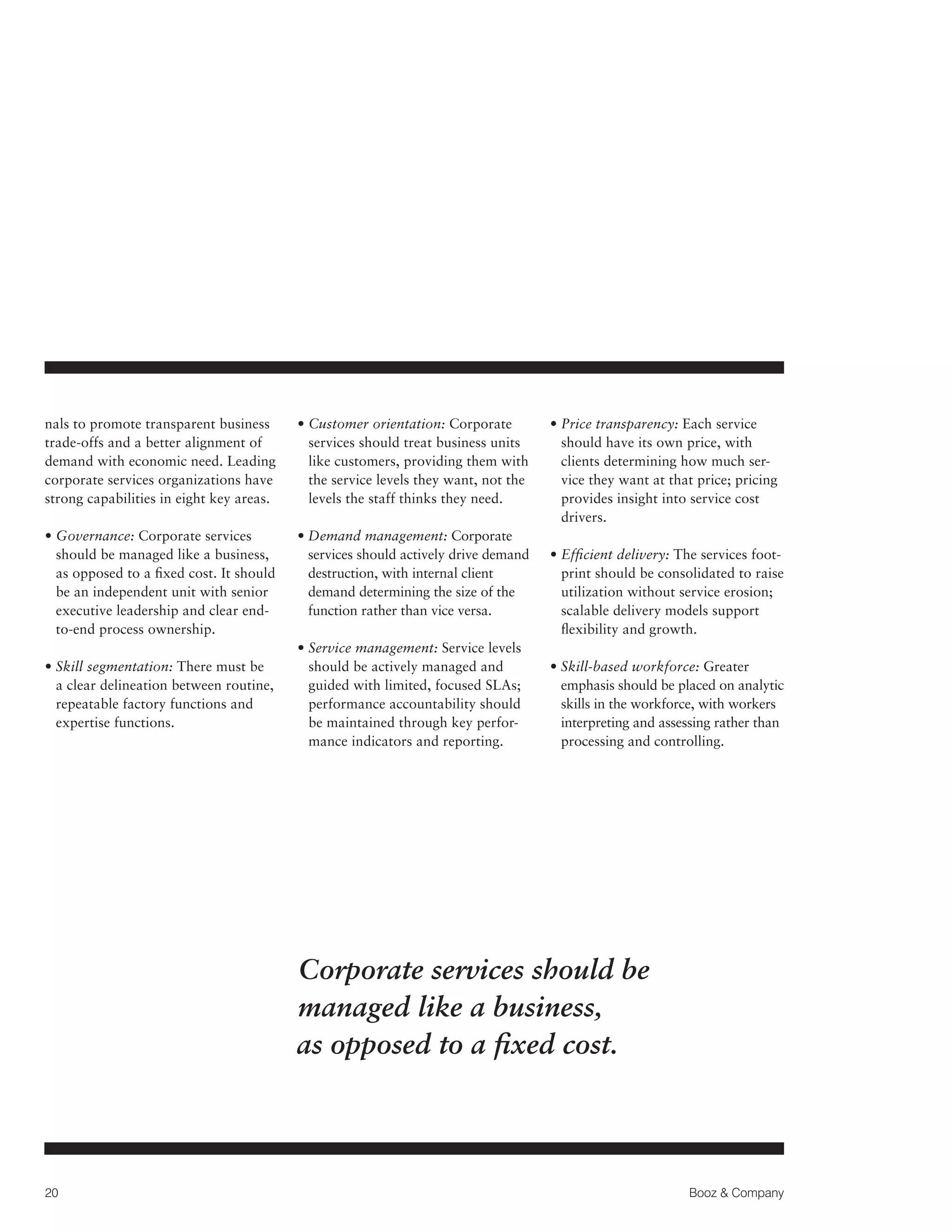 nals to promote transparent business
trade-offs and a better alignment of
demand with economic need. Leading
corporate services organizations have
strong capabilities in eight key areas.

•  ustomer orientation: Corporate
C
services should treat business units
like customers, providing them with
the service levels they want, not the
levels the staff thinks they need.

•  overnance: Corporate services
G
should be managed like a business,
as opposed to a fixed cost. It should
be an independent unit with senior
executive leadership and clear endto-end process ownership.

•  emand management: Corporate
D
services should actively drive demand
destruction, with internal client
demand determining the size of the
function rather than vice versa.

•  kill segmentation: There must be
S
a clear delineation between routine,
repeatable factory functions and
expertise functions.

•  ervice management: Service levels
S
should be actively managed and
guided with limited, focused SLAs;
performance accountability should
be maintained through key performance indicators and reporting.

•  rice transparency: Each service
P
should have its own price, with
clients determining how much service they want at that price; pricing
provides insight into service cost
drivers.
• Efficient delivery: The services foot
print should be consolidated to raise
utilization without service erosion;
scalable delivery models support
flexibility and growth.
•  kill-based workforce: Greater
S
emphasis should be placed on analytic
skills in the workforce, with workers
interpreting and assessing rather than
processing and controlling.

Corporate services should be
managed like a business,
as opposed to a fixed cost.

20

Booz  Company

 