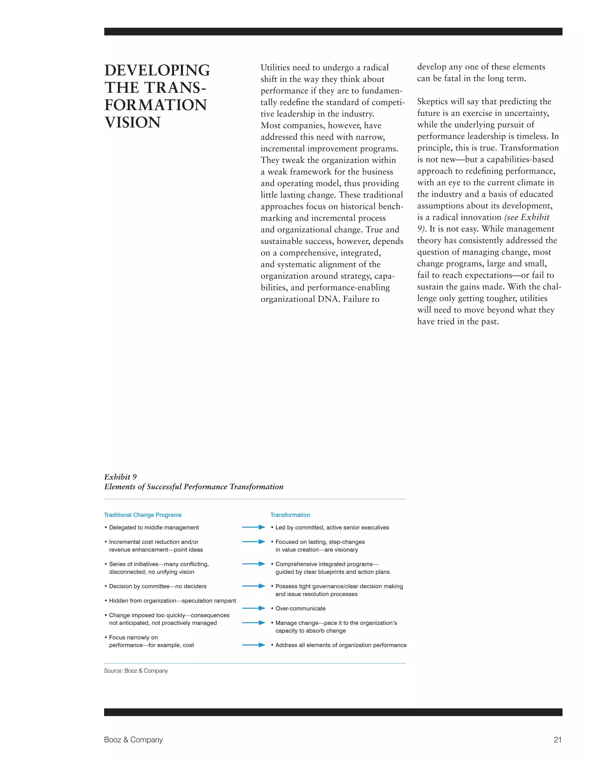 DEVELOPING
THE TRANSFORMATION
VISION

Utilities need to undergo a radical
shift in the way they think about
performance if they are to fundamentally redefine the standard of competitive leadership in the industry.
Most companies, however, have
addressed this need with narrow,
incremental improvement programs.
They tweak the organization within
a weak framework for the business
and operating model, thus providing
little lasting change. These traditional
approaches focus on historical benchmarking and incremental process
and organizational change. True and
sustainable success, however, depends
on a comprehensive, integrated,
and systematic alignment of the
organization around strategy, capabilities, and performance-enabling
organizational DNA. Failure to

develop any one of these elements
can be fatal in the long term.
Skeptics will say that predicting the
future is an exercise in uncertainty,
while the underlying pursuit of
performance leadership is timeless. In
principle, this is true. Transformation
is not new—but a capabilities-based
approach to redefining performance,
with an eye to the current climate in
the industry and a basis of educated
assumptions about its development,
is a radical innovation (see Exhibit
9). It is not easy. While management
theory has consistently addressed the
question of managing change, most
change programs, large and small,
fail to reach expectations—or fail to
sustain the gains made. With the challenge only getting tougher, utilities
will need to move beyond what they
have tried in the past.

Exhibit 9
Elements of Successful Performance Transformation

Traditional Change Programs

Transformation

•  elegated to middle management
D

•  ed by committed, active senior executives
L

• ncremental cost reduction and/or
I
revenue enhancement—point ideas

•  ocused on lasting, step-changes
F
in value creation—are visionary

•  eries of initiatives—many conflicting,
S
disconnected; no unifying vision

• Comprehensive integrated programs—

guided by clear blueprints and action plans

• Decision by committee—no deciders

•  ossess tight governance/clear decision making
P
and issue resolution processes

• Hidden from organization—speculation rampant
•  hange imposed too quickly—consequences
C
not anticipated, not proactively managed
•  ocus narrowly on
F
performance—for example, cost

• Over-communicate
•  anage change—pace it to the organization’s
M
capacity to absorb change
• Address all elements of organization performance

Source: Booz  Company

Booz  Company

21

 