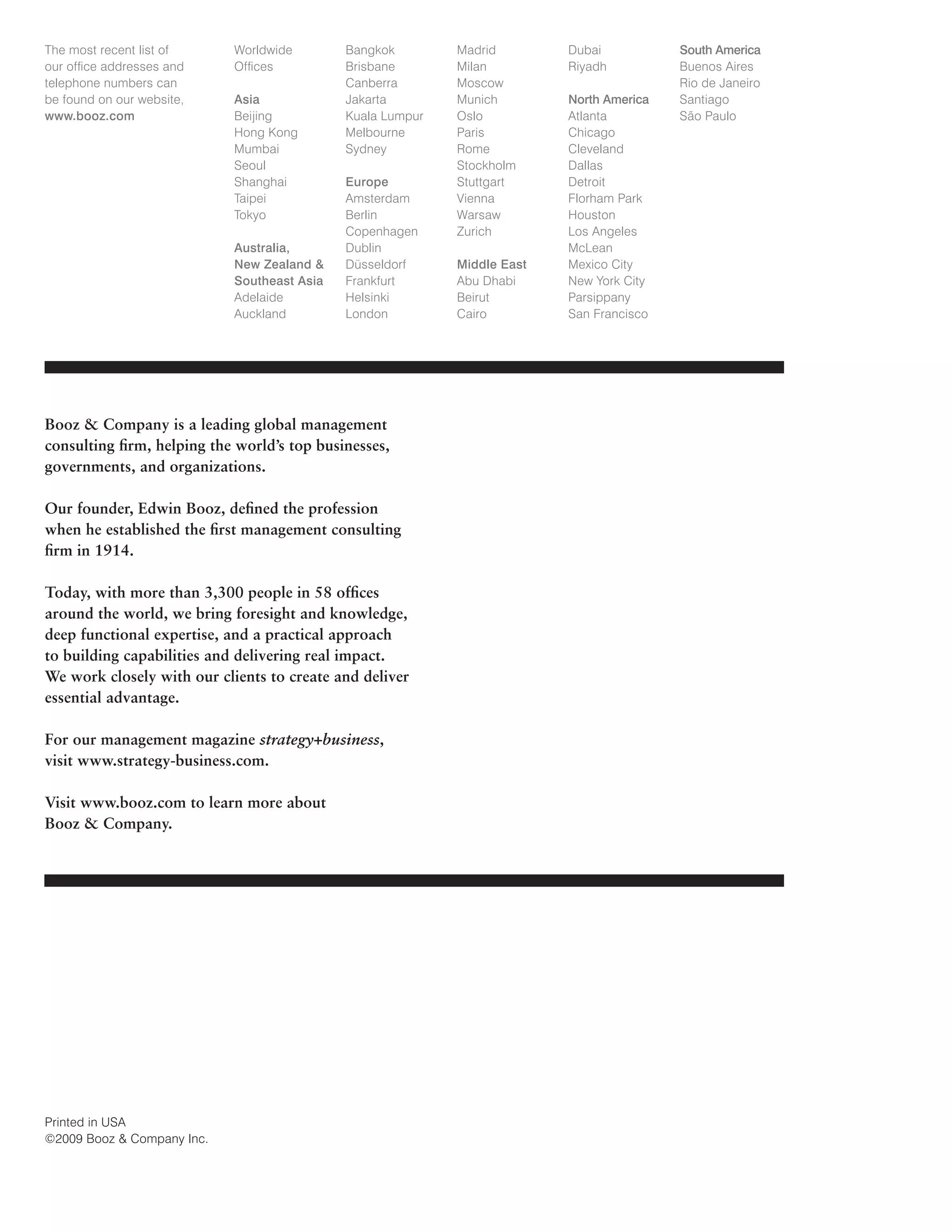 The most recent list of
our office addresses and
telephone numbers can
be found on our website,
www.booz.com

Worldwide
Offices
Asia
Beijing
Hong Kong
Mumbai
Seoul
Shanghai
Taipei
Tokyo
Australia,
New Zealand 
Southeast Asia
Adelaide
Auckland

Bangkok
Brisbane
Canberra
Jakarta
Kuala Lumpur
Melbourne
Sydney
Europe
Amsterdam
Berlin
Copenhagen
Dublin
Düsseldorf
Frankfurt
Helsinki
London

Booz  Company is a leading global management
consulting firm, helping the world’s top businesses,
governments, and organizations.
Our founder, Edwin Booz, defined the profession
when he established the first management consulting
firm in 1914.
Today, with more than 3,300 people in 58 offices
around the world, we bring foresight and knowledge,
deep functional expertise, and a practical approach
to building capabilities and delivering real impact.
We work closely with our clients to create and deliver
essential advantage.
For our management magazine strategy+business,
visit www.strategy-business.com.
Visit www.booz.com to learn more about
Booz  Company.

Printed in USA
©2009 Booz  Company Inc.

Madrid
Milan
Moscow
Munich
Oslo
Paris
Rome
Stockholm
Stuttgart
Vienna
Warsaw
Zurich
Middle East
Abu Dhabi
Beirut
Cairo

Dubai
Riyadh
North America
Atlanta
Chicago
Cleveland
Dallas
Detroit
Florham Park
Houston
Los Angeles
McLean
Mexico City
New York City
Parsippany
San Francisco

South America
Buenos Aires
Rio de Janeiro
Santiago
São Paulo

 