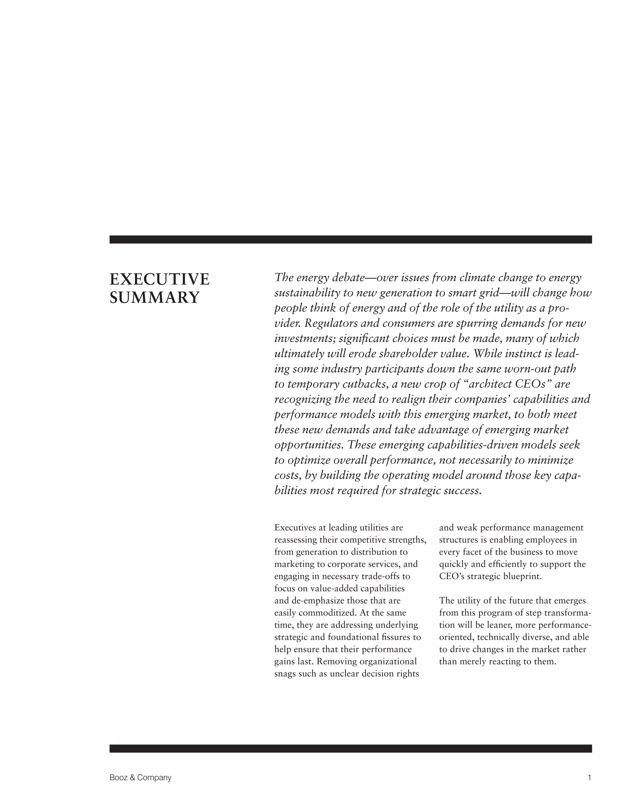 EXECUTIVE
SUMMARY

The energy debate—over issues from climate change to energy
sustainability to new generation to smart grid—will change how
people think of energy and of the role of the utility as a provider. Regulators and consumers are spurring demands for new
investments; significant choices must be made, many of which
ultimately will erode shareholder value. While instinct is leading some industry participants down the same worn-out path
to temporary cutbacks, a new crop of “architect CEOs” are
recognizing the need to realign their companies’ capabilities and
performance models with this emerging market, to both meet
these new demands and take advantage of emerging market
opportunities. These emerging capabilities-driven models seek
to optimize overall performance, not necessarily to minimize
costs, by building the operating model around those key capabilities most required for strategic success.
Executives at leading utilities are
reassessing their competitive strengths,
from generation to distribution to
marketing to corporate services, and
engaging in necessary trade-offs to
focus on value-added capabilities
and de-emphasize those that are
easily commoditized. At the same
time, they are addressing underlying
strategic and foundational fissures to
help ensure that their performance
gains last. Removing organizational
snags such as unclear decision rights

Booz & Company

and weak performance management
structures is enabling employees in
every facet of the business to move
quickly and efficiently to support the
CEO’s strategic blueprint.
The utility of the future that emerges
from this program of step transformation will be leaner, more performanceoriented, technically diverse, and able
to drive changes in the market rather
than merely reacting to them.

1

 