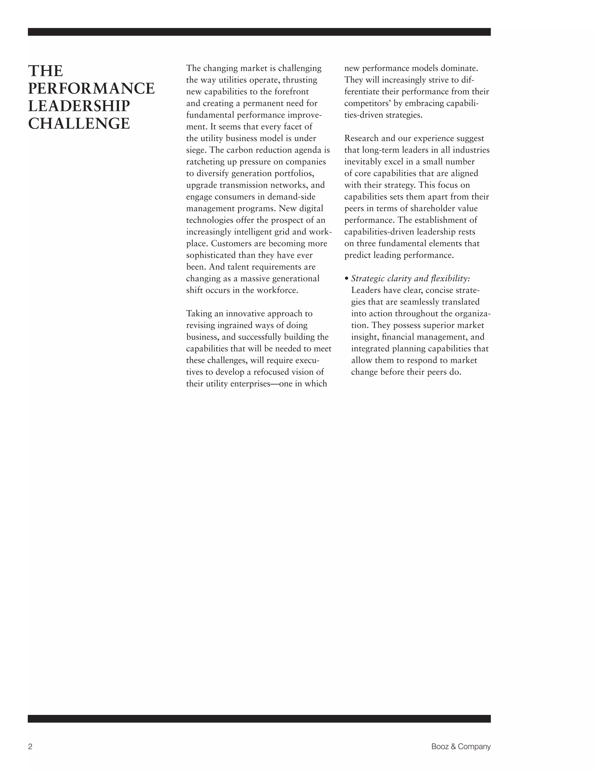 THE
PERFORMANCE
LEADERSHIP
CHALLENGE

The changing market is challenging
the way utilities operate, thrusting
new capabilities to the forefront
and creating a permanent need for
fundamental performance improvement. It seems that every facet of
the utility business model is under
siege. The carbon reduction agenda is
ratcheting up pressure on companies
to diversify generation portfolios,
upgrade transmission networks, and
engage consumers in demand-side
management programs. New digital
technologies offer the prospect of an
increasingly intelligent grid and workplace. Customers are becoming more
sophisticated than they have ever
been. And talent requirements are
changing as a massive generational
shift occurs in the workforce.
Taking an innovative approach to
revising ingrained ways of doing
business, and successfully building the
capabilities that will be needed to meet
these challenges, will require executives to develop a refocused vision of
their utility enterprises—one in which

2

new performance models dominate.
They will increasingly strive to differentiate their performance from their
competitors’ by embracing capabilities-driven strategies.
Research and our experience suggest
that long-term leaders in all industries
inevitably excel in a small number
of core capabilities that are aligned
with their strategy. This focus on
capabilities sets them apart from their
peers in terms of shareholder value
performance. The establishment of
capabilities-driven leadership rests
on three fundamental elements that
predict leading performance.
• Strategic clarity and flexibility:

Leaders have clear, concise strategies that are seamlessly translated
into action throughout the organization. They possess superior market
insight, financial management, and
integrated planning capabilities that
allow them to respond to market
change before their peers do.

Booz  Company

 