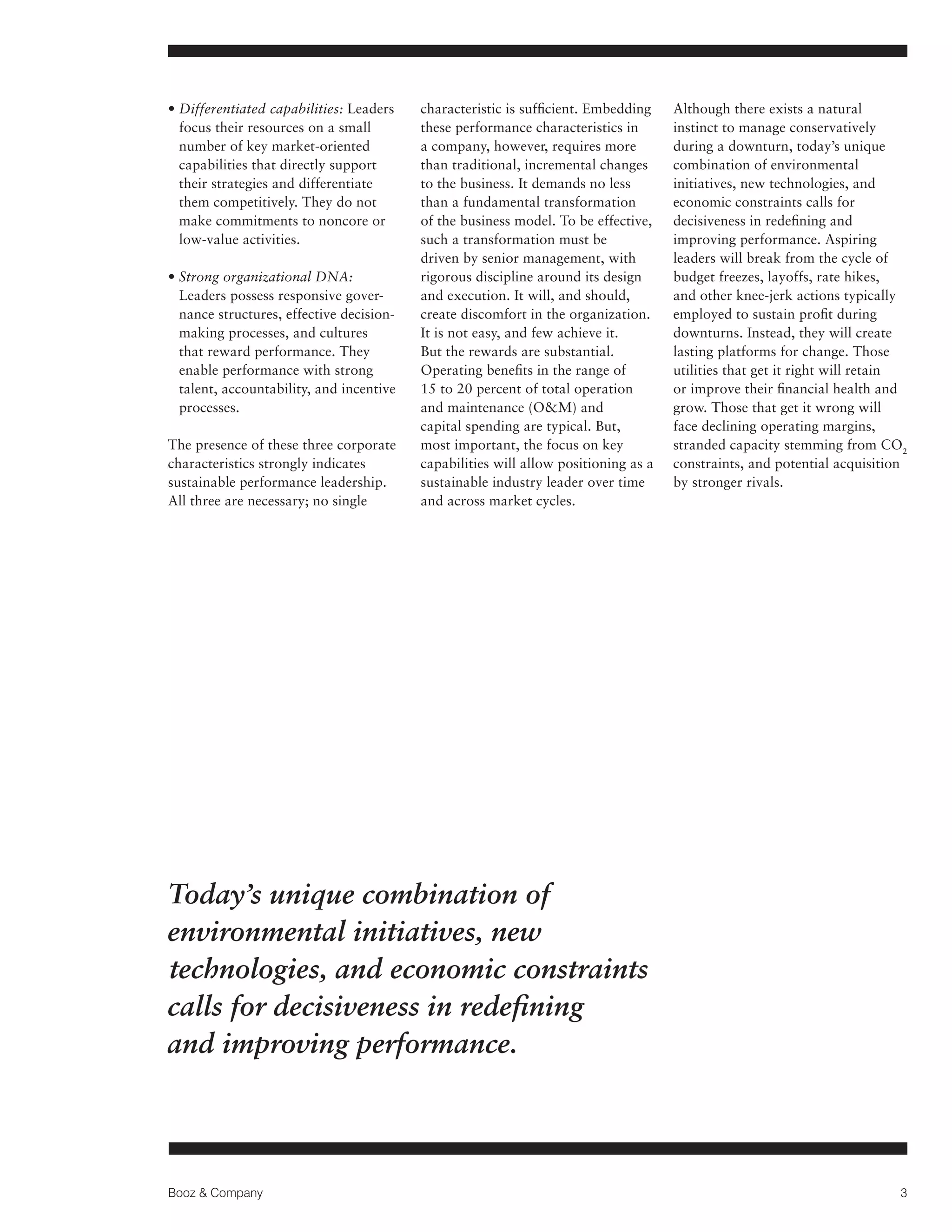 •  ifferentiated capabilities: Leaders
D
focus their resources on a small
number of key market-oriented
capabilities that directly support
their strategies and differentiate
them competitively. They do not
make commitments to noncore or
low-value activities.
•  trong organizational DNA:
S
Leaders possess responsive governance structures, effective decisionmaking processes, and cultures
that reward performance. They
enable performance with strong
talent, accountability, and incentive
processes.
The presence of these three corporate
characteristics strongly indicates
sustainable performance leadership.
All three are necessary; no single

characteristic is sufficient. Embedding
these performance characteristics in
a company, however, requires more
than traditional, incremental changes
to the business. It demands no less
than a fundamental transformation
of the business model. To be effective,
such a transformation must be
driven by senior management, with
rigorous discipline around its design
and execution. It will, and should,
create discomfort in the organization.
It is not easy, and few achieve it.
But the rewards are substantial.
Operating benefits in the range of
15 to 20 percent of total operation
and maintenance (OM) and
capital spending are typical. But,
most important, the focus on key
capabilities will allow positioning as a
sustainable industry leader over time
and across market cycles.

Although there exists a natural
instinct to manage conservatively
during a downturn, today’s unique
combination of environmental
initiatives, new technologies, and
economic constraints calls for
decisiveness in redefining and
improving performance. Aspiring
leaders will break from the cycle of
budget freezes, layoffs, rate hikes,
and other knee-jerk actions typically
employed to sustain profit during
downturns. Instead, they will create
lasting platforms for change. Those
utilities that get it right will retain
or improve their financial health and
grow. Those that get it wrong will
face declining operating margins,
stranded capacity stemming from CO2
constraints, and potential acquisition
by stronger rivals.

Today’s unique combination of
environmental initiatives, new
technologies, and economic constraints
calls for decisiveness in redefining
and improving performance.

Booz  Company

3

 