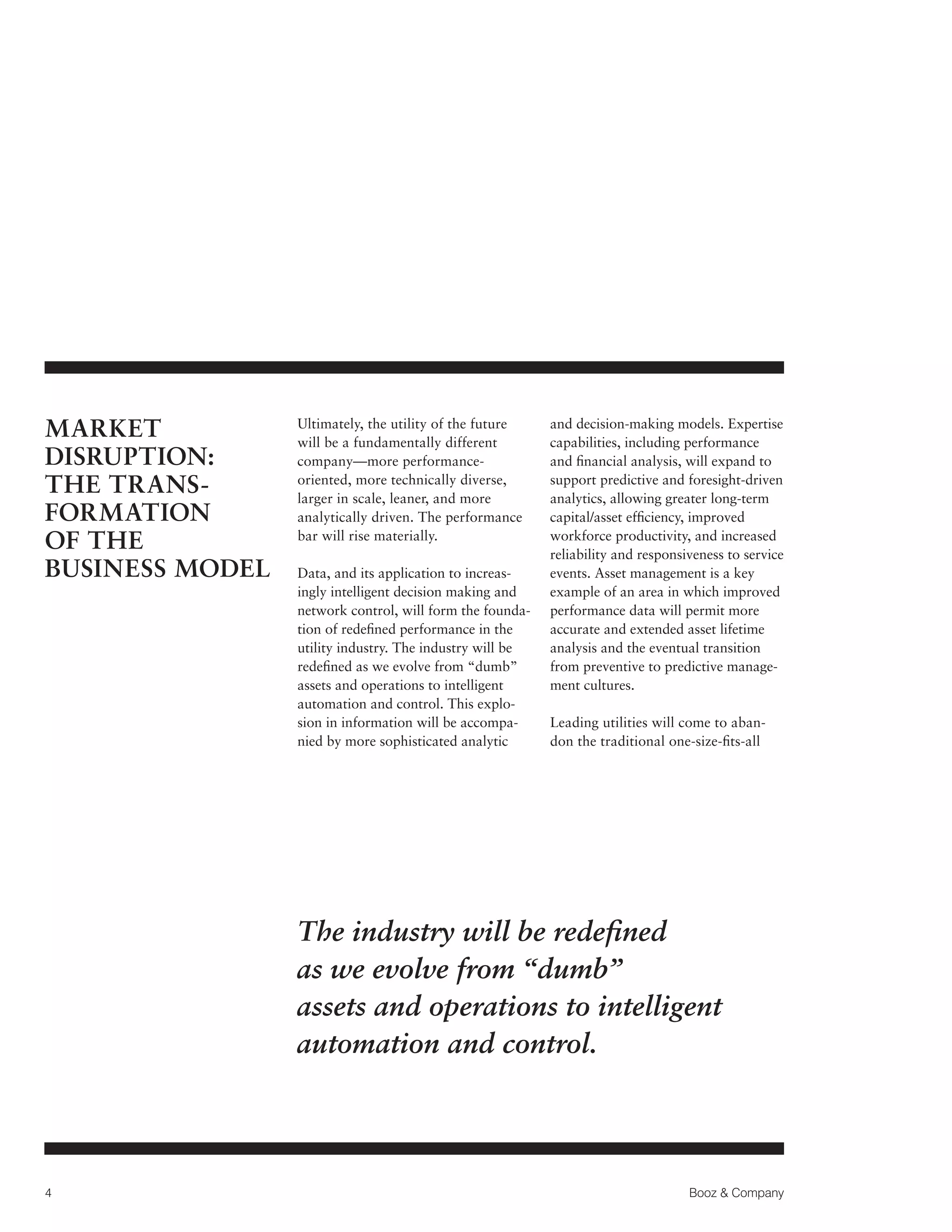 MARKET
DISRUPTION:
THE TRANS­
FORMATION
OF THE
BUSINESS MODEL

Ultimately, the utility of the future
will be a fundamentally different
company—more performanceoriented, more technically diverse,
larger in scale, leaner, and more
analytically driven. The performance
bar will rise materially.
Data, and its application to increasingly intelligent decision making and
network control, will form the foundation of redefined performance in the
utility industry. The industry will be
redefined as we evolve from “dumb”
assets and operations to intelligent
automation and control. This explosion in information will be accompanied by more sophisticated analytic

and decision-making models. Expertise
capabilities, including performance
and financial analysis, will expand to
support predictive and foresight-driven
analytics, allowing greater long-term
capital/asset efficiency, improved
workforce productivity, and increased
reliability and responsiveness to service
events. Asset management is a key
example of an area in which improved
performance data will permit more
accurate and extended asset lifetime
analysis and the eventual transition
from preventive to predictive management cultures.
Leading utilities will come to abandon the traditional one-size-fits-all

The industry will be redefined
as we evolve from “dumb”
assets and operations to intelligent
automation and control.

4

Booz  Company

 