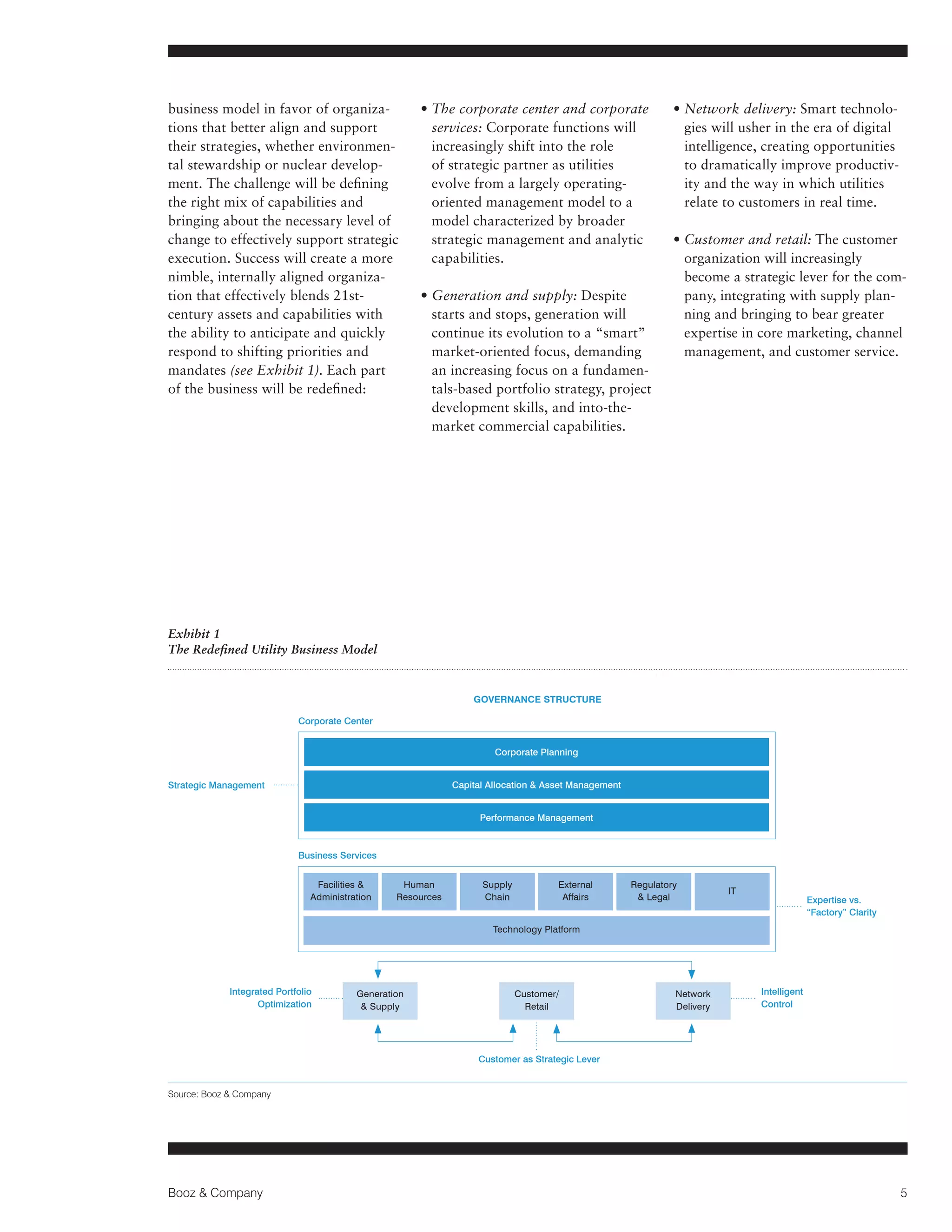 business model in favor of organizations that better align and support
their strategies, whether environmental stewardship or nuclear development. The challenge will be defining
the right mix of capabilities and
bringing about the necessary level of
change to effectively support strategic
execution. Success will create a more
nimble, internally aligned organization that effectively blends 21stcentury assets and capabilities with
the ability to anticipate and quickly
respond to shifting priorities and
mandates (see Exhibit 1). Each part
of the business will be redefined:

• The corporate center and corporate

services: Corporate functions will
increasingly shift into the role
of strategic partner as utilities
evolve from a largely operatingoriented management model to a
model characterized by broader
strategic management and analytic
capabilities.
• Generation and supply: Despite

starts and stops, generation will
continue its evolution to a “smart”
market-oriented focus, demanding
an increasing focus on a fundamentals-based portfolio strategy, project
development skills, and into-themarket commercial capabilities.

• Network delivery: Smart technolo
gies will usher in the era of digital
intelligence, creating opportunities
to dramatically improve productivity and the way in which utilities
relate to customers in real time.
•  ustomer and retail: The customer
C
organization will increasingly
become a strategic lever for the company, integrating with supply planning and bringing to bear greater
expertise in core marketing, channel
management, and customer service.

Exhibit 1
The Redefined Utility Business Model

Governance Structure
Corporate Center
Corporate Planning
Capital Allocation  Asset Management

Strategic Management

Performance Management

Business Services
Facilities 
Administration

Human
Resources

Supply
Chain

External
Affairs

Regulatory
 Legal

IT

Expertise vs.
“Factory” Clarity

Technology Platform

Integrated Portfolio
Optimization

Generation
 Supply

Customer/
Retail

Network
Delivery

Intelligent
Control

Customer as Strategic Lever

Source: Booz  Company

Booz  Company

5

 
