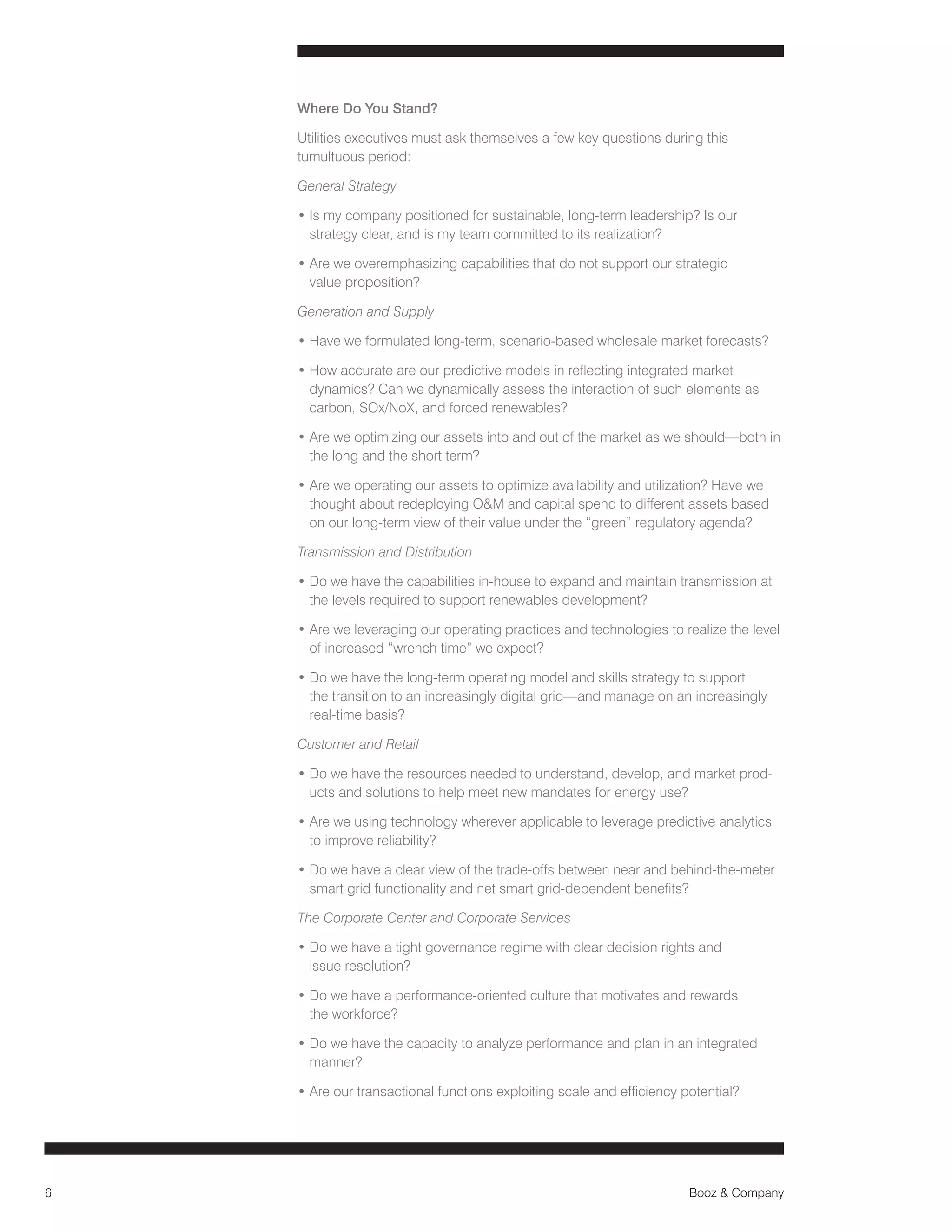 Where Do You Stand?
Utilities executives must ask themselves a few key questions during this
tumultuous period:
General Strategy
• s my company positioned for sustainable, long-term leadership? Is our
I
strategy clear, and is my team committed to its realization?
•  re we overemphasizing capabilities that do not support our strategic
A
value proposition?
Generation and Supply
•  ave we formulated long-term, scenario-based wholesale market forecasts?
H
•  ow accurate are our predictive models in reflecting integrated market
H
dynamics? Can we dynamically assess the interaction of such elements as
carbon, SOx/NoX, and forced renewables?
•  re we optimizing our assets into and out of the market as we should—both in
A
the long and the short term?
•  re we operating our assets to optimize availability and utilization? Have we
A
thought about redeploying OM and capital spend to different assets based
on our long-term view of their value under the “green” regulatory agenda?
Transmission and Distribution
•  o we have the capabilities in-house to expand and maintain transmission at
D
the levels required to support renewables development?
•  re we leveraging our operating practices and technologies to realize the level
A
of increased “wrench time” we expect?
•  o we have the long-term operating model and skills strategy to support
D
the transition to an increasingly digital grid—and manage on an increasingly
real-time basis?
Customer and Retail
•  o we have the resources needed to understand, develop, and market prodD
ucts and solutions to help meet new mandates for energy use?
•  re we using technology wherever applicable to leverage predictive analytics
A
to improve reliability?
•  o we have a clear view of the trade-offs between near and behind-the-meter
D
smart grid functionality and net smart grid-dependent benefits?
The Corporate Center and Corporate Services
•  o we have a tight governance regime with clear decision rights and
D
issue resolution?
•  o we have a performance-oriented culture that motivates and rewards
D
the workforce?
•  o we have the capacity to analyze performance and plan in an integrated
D
manner?
• Are our transactional functions exploiting scale and efficiency potential?

6

Booz  Company

 