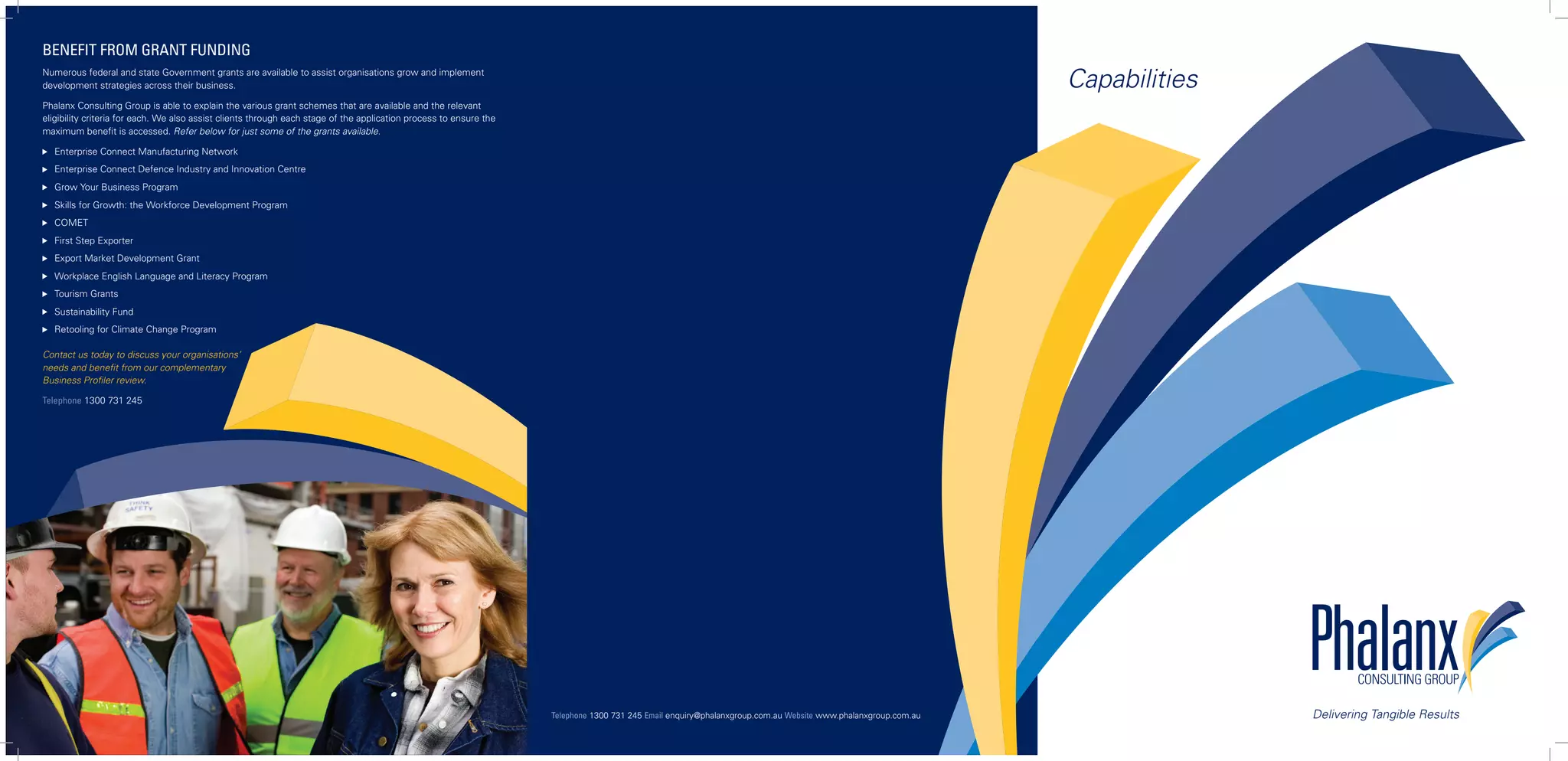 BENEFIT FROM GRANT FUNDING
Numerous federal and state Government grants are available to assist organisations grow and implement
development strategies across their business.                                                                                                                                                                  Capabilities
Phalanx Consulting Group is able to explain the various grant schemes that are available and the relevant
eligibility criteria for each. We also assist clients through each stage of the application process to ensure the
maximum benefit is accessed. Refer below for just some of the grants available.

   Enterprise Connect Manufacturing Network
   Enterprise Connect Defence Industry and Innovation Centre
   Grow Your Business Program
   Skills for Growth: the Workforce Development Program
   COMET
   First Step Exporter
   Export Market Development Grant
   Workplace English Language and Literacy Program
   Tourism Grants
   Sustainability Fund
   Retooling for Climate Change Program

Contact us today to discuss your organisations’
needs and benefit from our complementary
Business Profiler review.

Telephone 1300 731 245




                                                                                                                    Telephone 1300 731 245 Email enquiry@phalanxgroup.com.au Website www.phalanxgroup.com.au                  Delivering Tangible Results
 