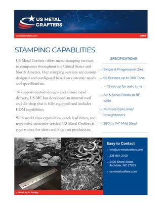 STAMPING CAPABLITIES
Easy to Contact
 info@us-metalcrafters.com
 336-861-2100
 2400 Shore Street,
Archdale, NC 27263
 us-metalcrafters.com
134,000 Sq. Ft Facility
US Metal Crafters offers metal stamping services
to companies throughout the United States and
North America. Our stamping services are custom
designed and configured based on customer needs
and specifications.
To support custom designs and ensure rapid
delivery, US-MC has developed an internal tool
and die shop that is fully equipped and includes
EDM capabilities.
With world class capabilities, quick lead times, and
responsive customer service, US Metal Crafters is
your source for short and long run production.
us-metalcrafters.com 2019
 Single & Progressive Dies
 65 Presses up to 200 Tons
 15 set up for auto runs
 Air & Servo Feeds to 18”
wide
 Multiple Coil Lines/
Straighteners
 28G to 1/4” Mild Steel
SPECIFICATIONS
 