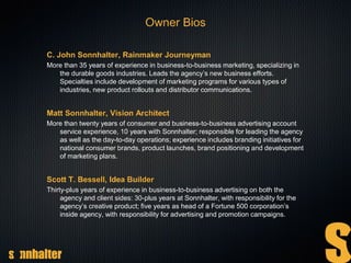 C. John Sonnhalter, Rainmaker Journeyman
More than 35 years of experience in business-to-business marketing, specializing in
the durable goods industries. Leads the agency’s new business efforts.
Specialties include development of marketing programs for various types of
industries, new product rollouts and distributor communications.
Matt Sonnhalter, Vision Architect
More than twenty years of consumer and business-to-business advertising account
service experience, 10 years with Sonnhalter; responsible for leading the agency
as well as the day-to-day operations; experience includes branding initiatives for
national consumer brands, product launches, brand positioning and development
of marketing plans.
Scott T. Bessell, Idea Builder
Thirty-plus years of experience in business-to-business advertising on both the
agency and client sides: 30-plus years at Sonnhalter, with responsibility for the
agency’s creative product; five years as head of a Fortune 500 corporation’s
inside agency, with responsibility for advertising and promotion campaigns.
Owner Bios
 