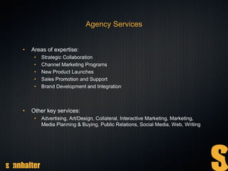 Agency Services
• Areas of expertise:
• Strategic Collaboration
• Channel Marketing Programs
• New Product Launches
• Sales Promotion and Support
• Brand Development and Integration
• Other key services:
• Advertising, Art/Design, Collateral, Interactive Marketing, Marketing,
Media Planning & Buying, Public Relations, Social Media, Web, Writing
 