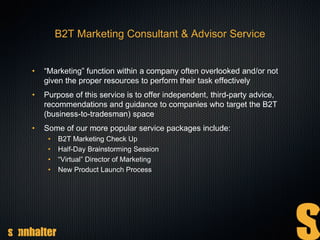 B2T Marketing Consultant & Advisor Service
• “Marketing” function within a company often overlooked and/or not
given the proper resources to perform their task effectively
• Purpose of this service is to offer independent, third-party advice,
recommendations and guidance to companies who target the B2T
(business-to-tradesman) space
• Some of our more popular service packages include:
• B2T Marketing Check Up
• Half-Day Brainstorming Session
• “Virtual” Director of Marketing
• New Product Launch Process
 