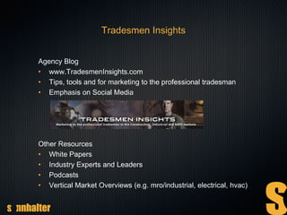 Tradesmen Insights
Agency Blog
• www.TradesmenInsights.com
• Tips, tools and for marketing to the professional tradesman
• Emphasis on Social Media
Other Resources
• White Papers
• Industry Experts and Leaders
• Podcasts
• Vertical Market Overviews (e.g. mro/industrial, electrical, hvac)
 
